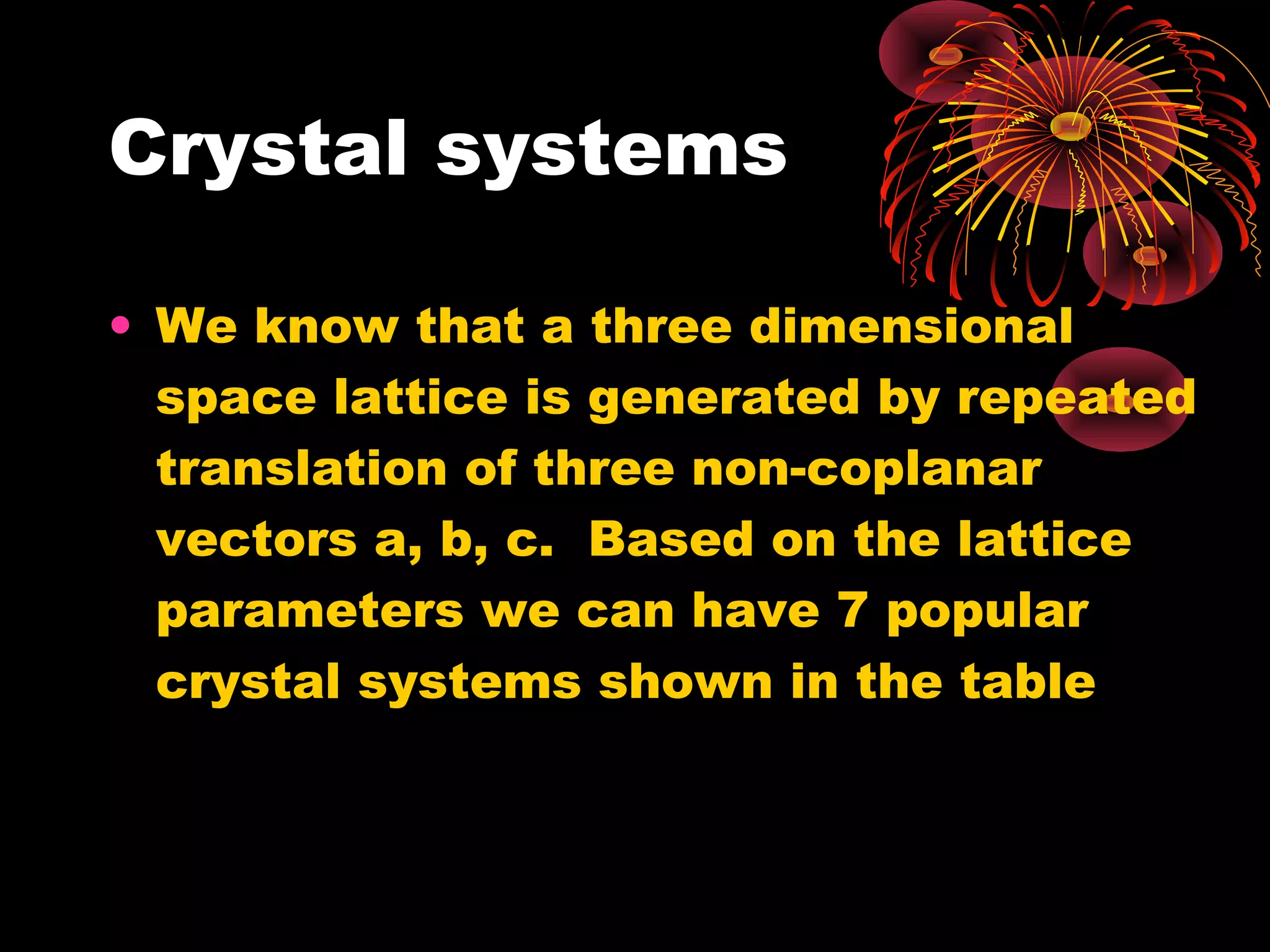 Crystal systems
• We know that a three dimensional
space lattice is generated by repeated
translation of three non-coplanar
vectors a, b, c. Based on the lattice
parameters we can have 7 popular
crystal systems shown in the table
 