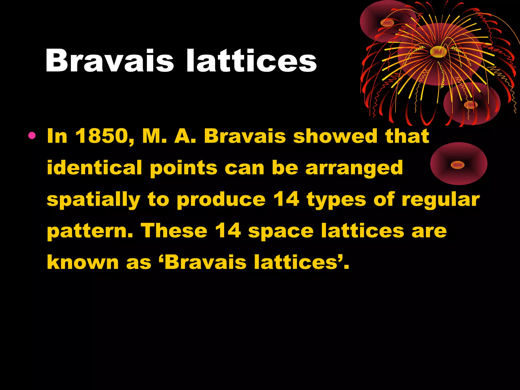 Bravais lattices
• In 1850, M. A. Bravais showed that
identical points can be arranged
spatially to produce 14 types of regular
pattern. These 14 space lattices are
known as ‘Bravais lattices’.
 