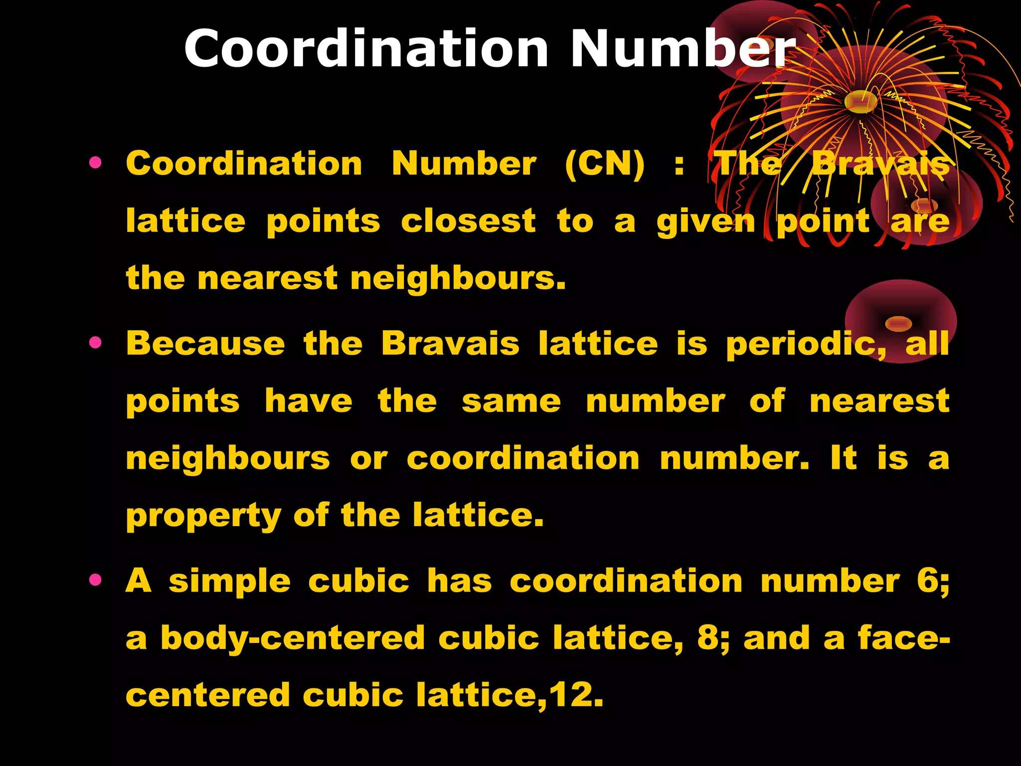 Coordination Number
• Coordination Number (CN) : The Bravais
lattice points closest to a given point are
the nearest neighbours.
• Because the Bravais lattice is periodic, all
points have the same number of nearest
neighbours or coordination number. It is a
property of the lattice.
• A simple cubic has coordination number 6;
a body-centered cubic lattice, 8; and a face-
centered cubic lattice,12.
 
