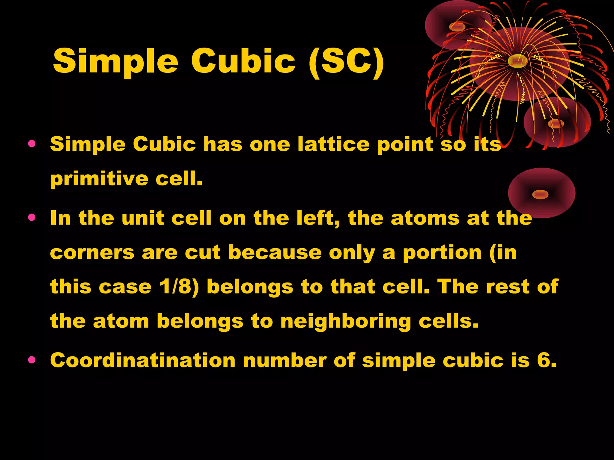 Simple Cubic (SC)
• Simple Cubic has one lattice point so its
primitive cell.
• In the unit cell on the left, the atoms at the
corners are cut because only a portion (in
this case 1/8) belongs to that cell. The rest of
the atom belongs to neighboring cells.
• Coordinatination number of simple cubic is 6.
 