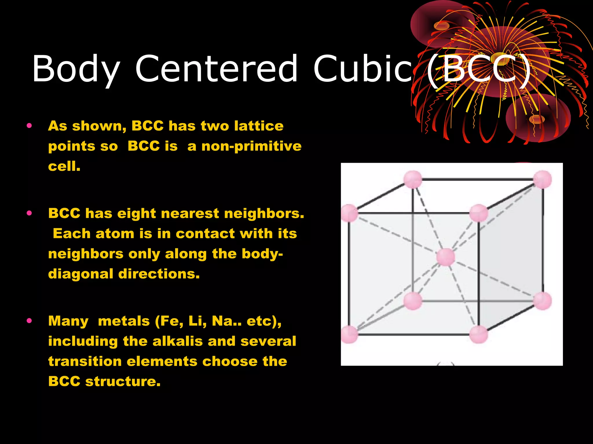 Body Centered Cubic (BCC)
• As shown, BCC has two lattice
points so BCC is a non-primitive
cell.
• BCC has eight nearest neighbors.
Each atom is in contact with its
neighbors only along the body-
diagonal directions.
• Many metals (Fe, Li, Na.. etc),
including the alkalis and several
transition elements choose the
BCC structure.
 