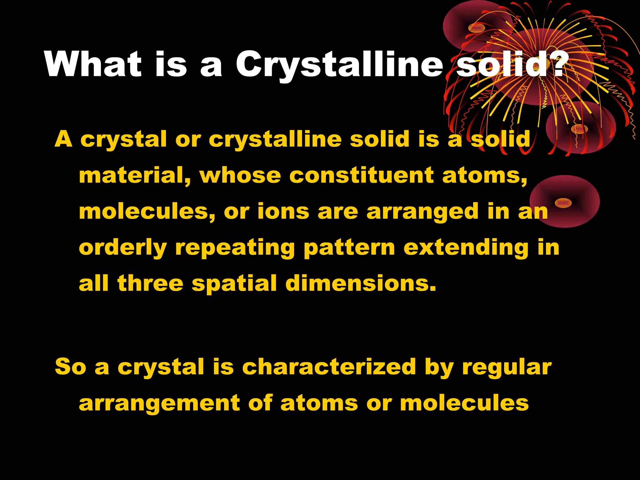 What is a Crystalline solid?
A crystal or crystalline solid is a solid
material, whose constituent atoms,
molecules, or ions are arranged in an
orderly repeating pattern extending in
all three spatial dimensions.
So a crystal is characterized by regular
arrangement of atoms or molecules
 