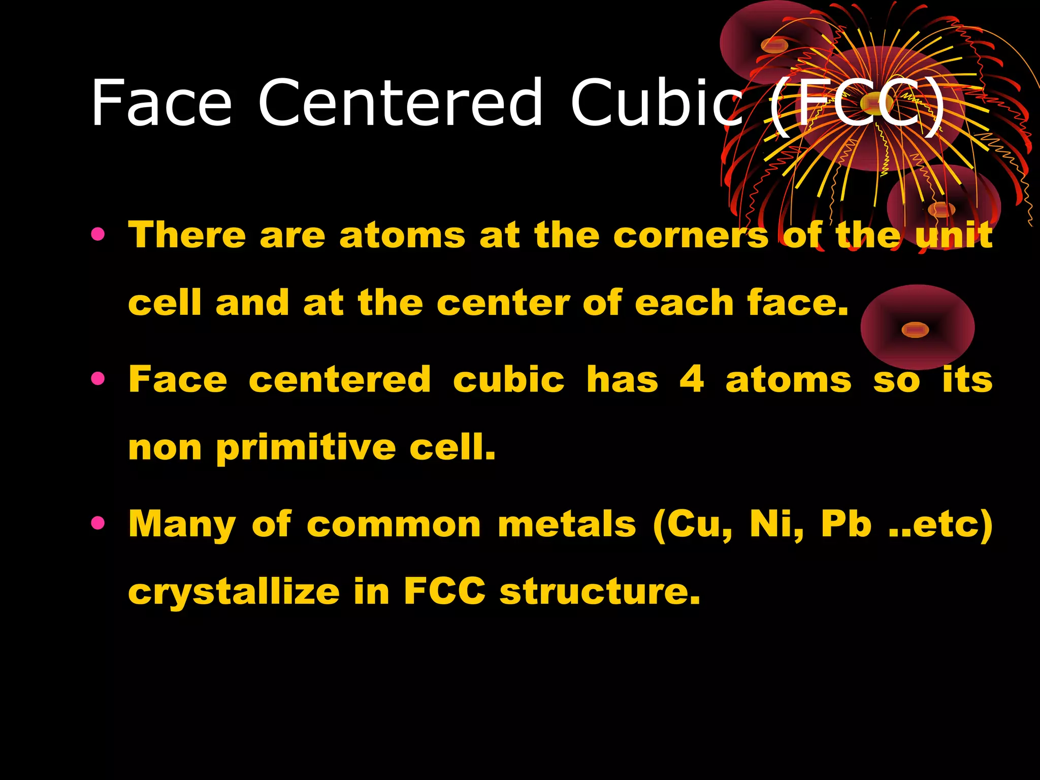 Face Centered Cubic (FCC)
• There are atoms at the corners of the unit
cell and at the center of each face.
• Face centered cubic has 4 atoms so its
non primitive cell.
• Many of common metals (Cu, Ni, Pb ..etc)
crystallize in FCC structure.
 