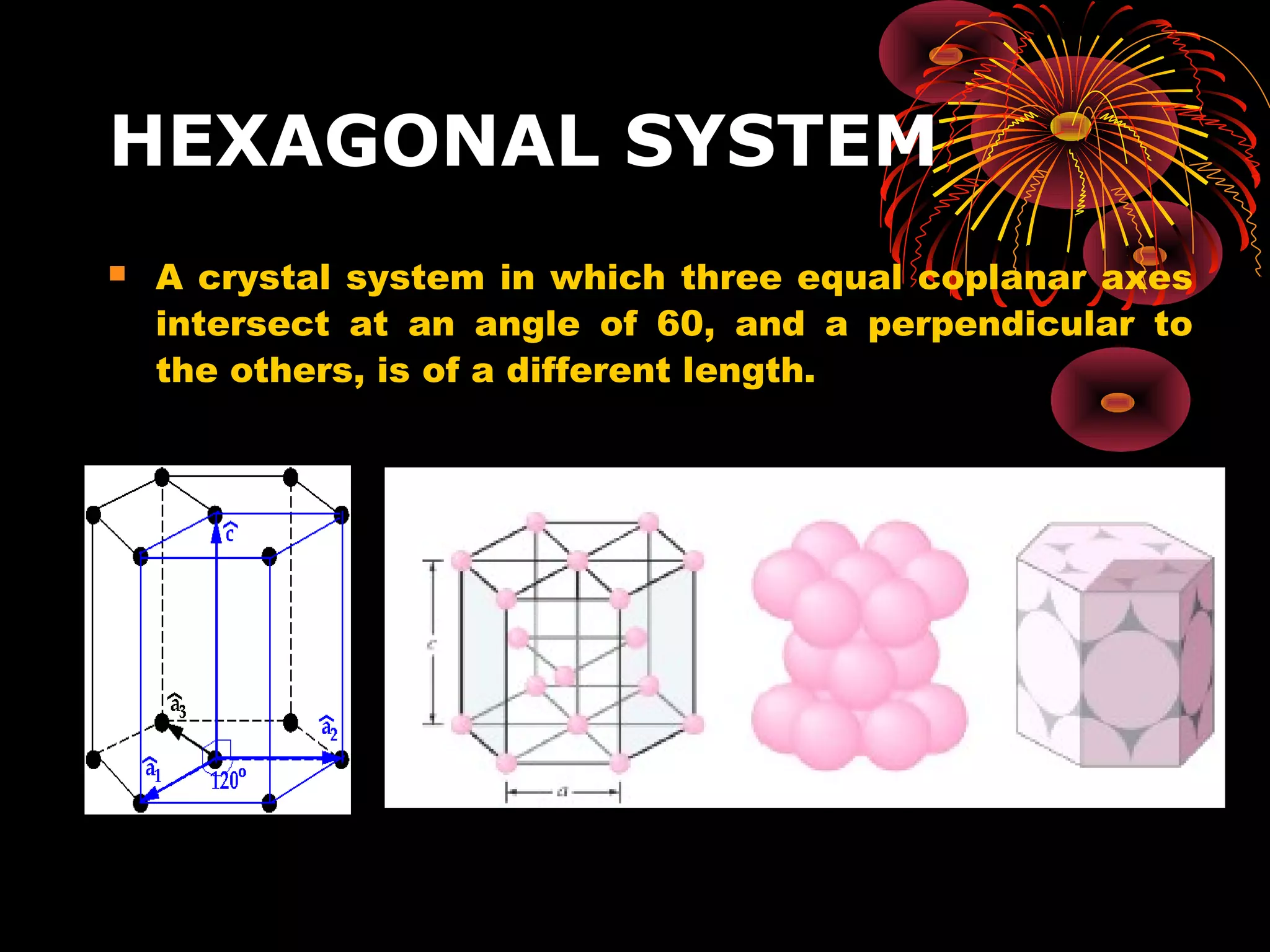 HEXAGONAL SYSTEM
 A crystal system in which three equal coplanar axes
intersect at an angle of 60, and a perpendicular to
the others, is of a different length.
 