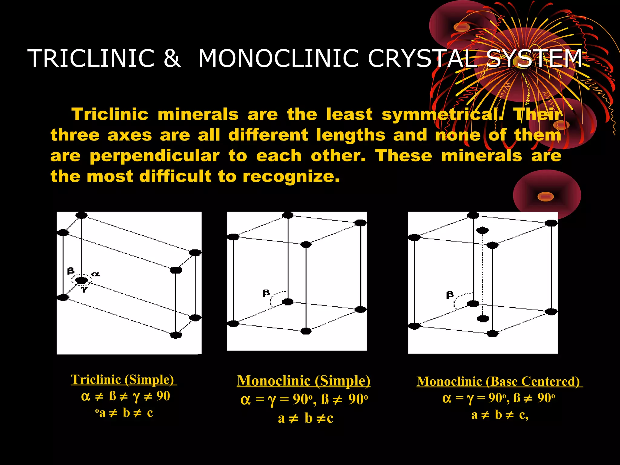 TRICLINIC & MONOCLINIC CRYSTAL SYSTEMTRICLINIC & MONOCLINIC CRYSTAL SYSTEM
Triclinic minerals are the least symmetrical. Their
three axes are all different lengths and none of them
are perpendicular to each other. These minerals are
the most difficult to recognize.
Monoclinic (Simple)
α = γ = 90o
, ß ≠ 90o
a ≠ b ≠c
Triclinic (Simple)
α ≠ ß ≠ γ ≠ 90
o
a ≠ b ≠ c
Monoclinic (Base Centered)
α = γ = 90o
, ß ≠ 90o
a ≠ b ≠ c,
 