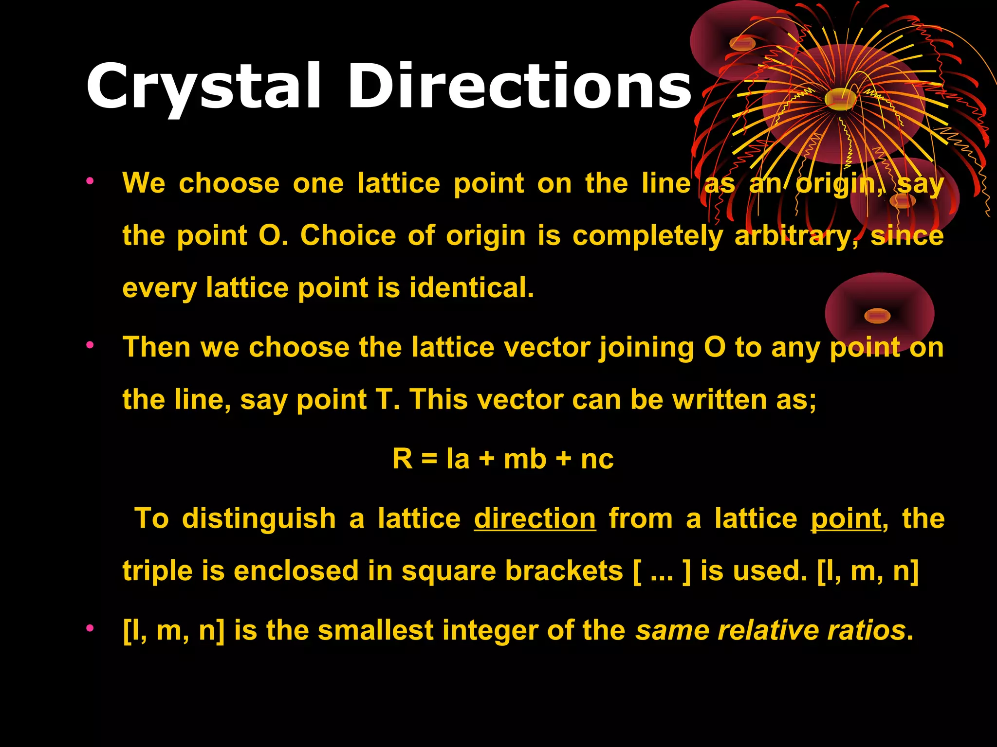 Crystal Directions
• We choose one lattice point on the line as an origin, say
the point O. Choice of origin is completely arbitrary, since
every lattice point is identical.
• Then we choose the lattice vector joining O to any point on
the line, say point T. This vector can be written as;
R = la + mb + nc
To distinguish a lattice direction from a lattice point, the
triple is enclosed in square brackets [ ... ] is used. [l, m, n]
• [l, m, n] is the smallest integer of the same relative ratios.
 