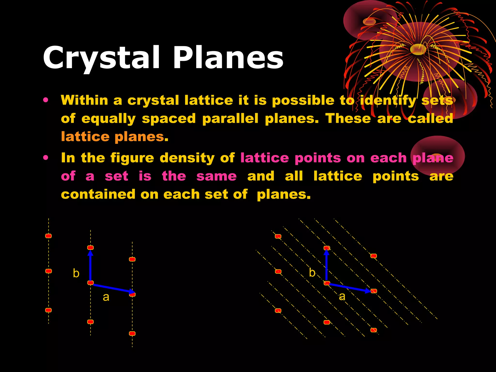 Crystal Planes
• Within a crystal lattice it is possible to identify sets
of equally spaced parallel planes. These are called
lattice planes.
• In the figure density of lattice points on each plane
of a set is the same and all lattice points are
contained on each set of planes.
b
a
b
a
 
