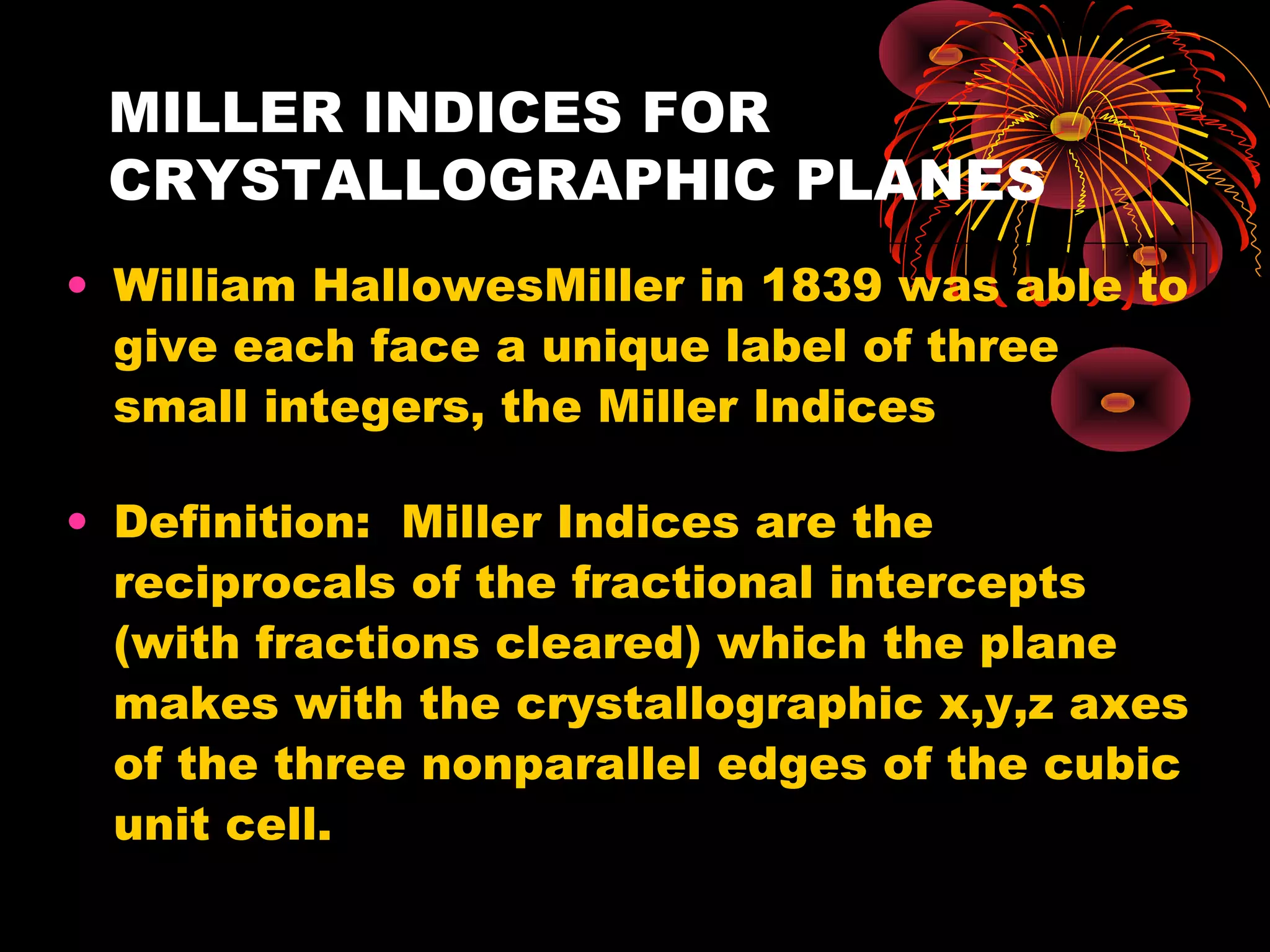 MILLER INDICES FOR
CRYSTALLOGRAPHIC PLANES
• William HallowesMiller in 1839 was able to
give each face a unique label of three
small integers, the Miller Indices
• Definition: Miller Indices are the
reciprocals of the fractional intercepts
(with fractions cleared) which the plane
makes with the crystallographic x,y,z axes
of the three nonparallel edges of the cubic
unit cell.
 
 