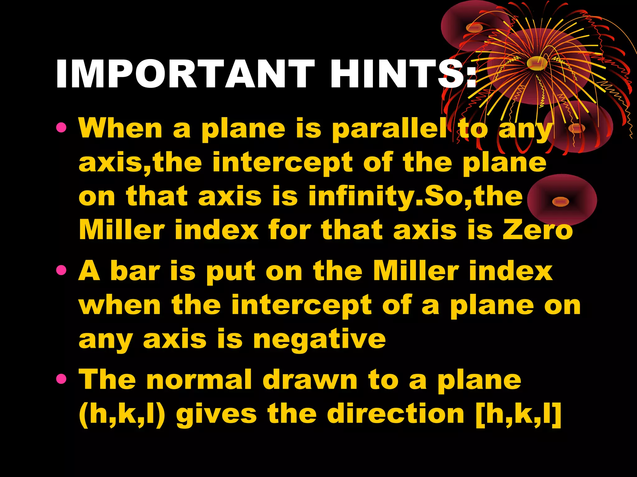 IMPORTANT HINTS:
• When a plane is parallel to any
axis,the intercept of the plane
on that axis is infinity.So,the
Miller index for that axis is Zero
• A bar is put on the Miller index
when the intercept of a plane on
any axis is negative
• The normal drawn to a plane
(h,k,l) gives the direction [h,k,l]
 