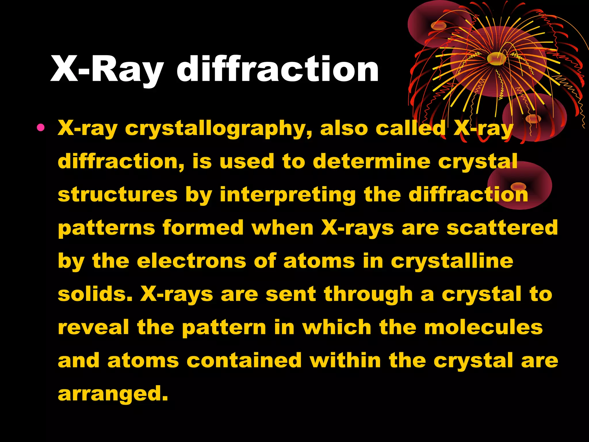 X-Ray diffraction
• X-ray crystallography, also called X-ray
diffraction, is used to determine crystal
structures by interpreting the diffraction
patterns formed when X-rays are scattered
by the electrons of atoms in crystalline
solids. X-rays are sent through a crystal to
reveal the pattern in which the molecules
and atoms contained within the crystal are
arranged.
 
