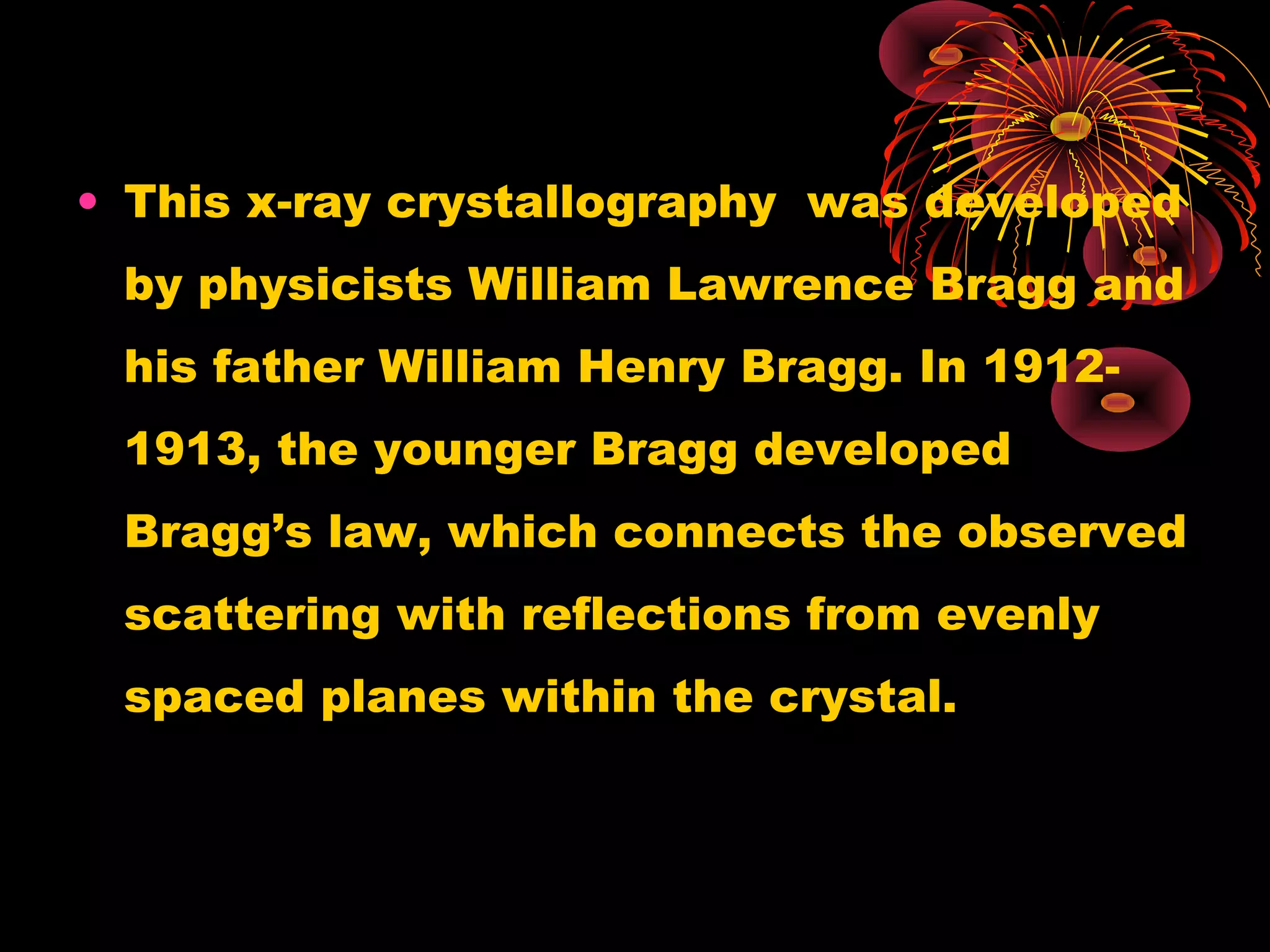 • This x-ray crystallography was developed
by physicists William Lawrence Bragg and
his father William Henry Bragg. In 1912-
1913, the younger Bragg developed
Bragg’s law, which connects the observed
scattering with reflections from evenly
spaced planes within the crystal.
 