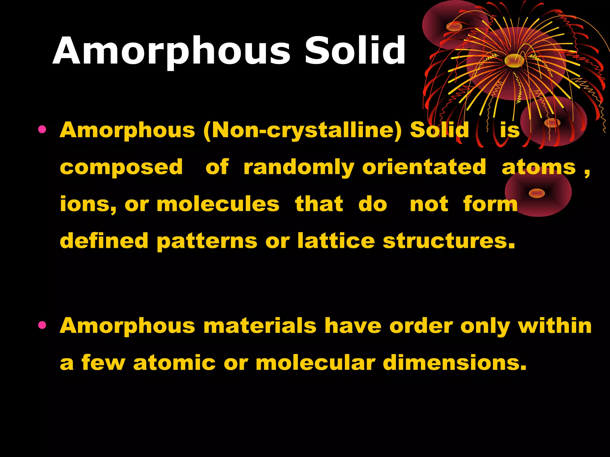 Amorphous Solid
• Amorphous (Non-crystalline) Solid is
composed of randomly orientated atoms ,
ions, or molecules that do not form
defined patterns or lattice structures.
• Amorphous materials have order only within
a few atomic or molecular dimensions.
 