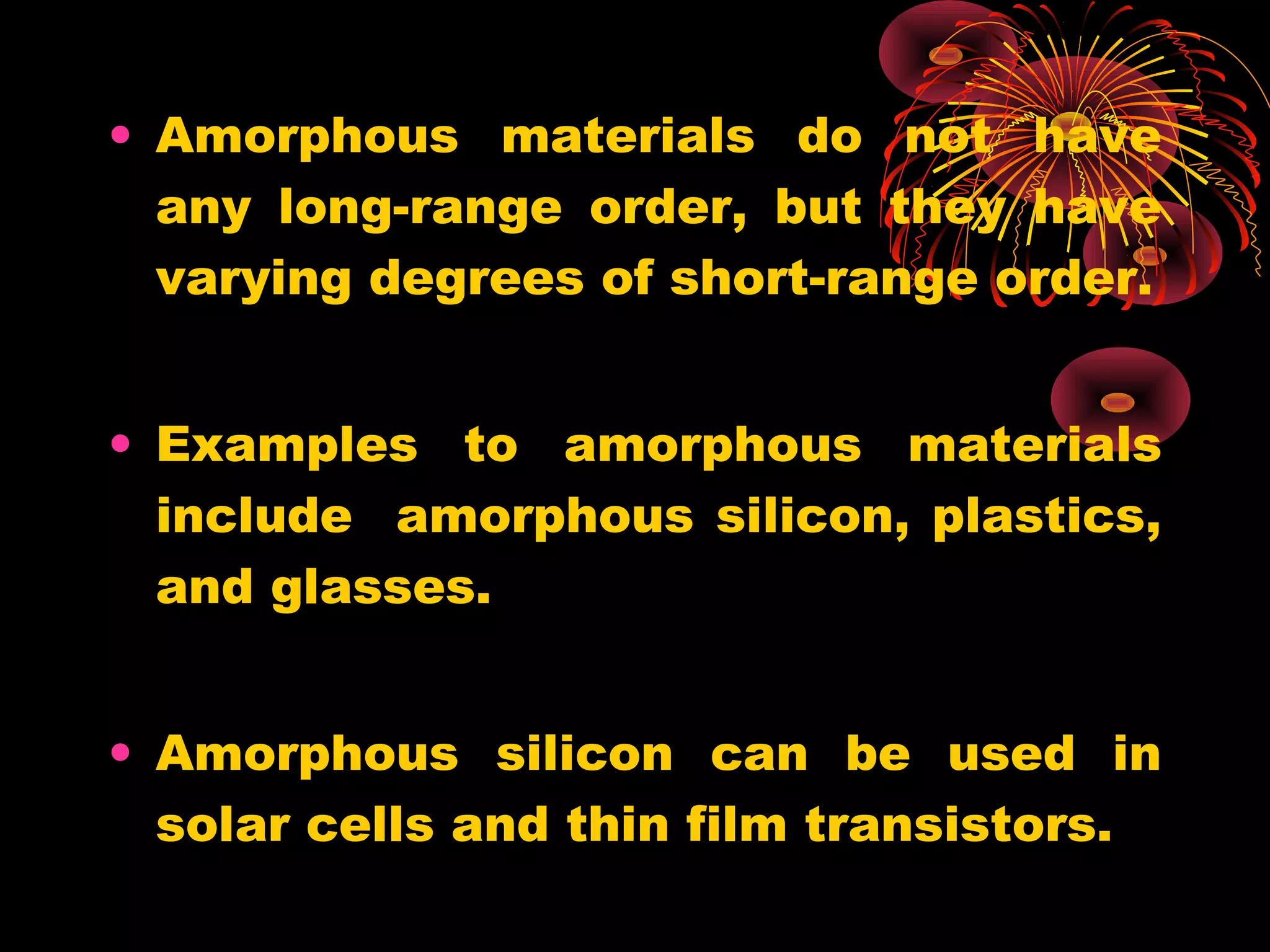 • Amorphous materials do not have
any long-range order, but they have
varying degrees of short-range order.
• Examples to amorphous materials
include amorphous silicon, plastics,
and glasses.
• Amorphous silicon can be used in
solar cells and thin film transistors.
 