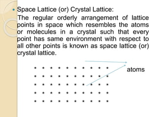  Space Lattice (or) Crystal Lattice:
The regular orderly arrangement of lattice
points in space which resembles the atoms
or molecules in a crystal such that every
point has same environment with respect to
all other points is known as space lattice (or)
crystal lattice.
* * * * * * * * * * atoms
* * * * * * * * * *
* * * * * * * * * *
* * * * * * * * * *
* * * * * * * * * *
 