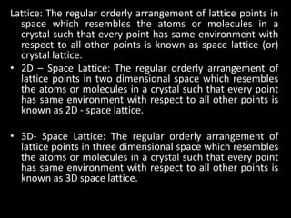 Lattice: The regular orderly arrangement of lattice points in
space which resembles the atoms or molecules in a
crystal such that every point has same environment with
respect to all other points is known as space lattice (or)
crystal lattice.
• 2D – Space Lattice: The regular orderly arrangement of
lattice points in two dimensional space which resembles
the atoms or molecules in a crystal such that every point
has same environment with respect to all other points is
known as 2D - space lattice.
• 3D- Space Lattice: The regular orderly arrangement of
lattice points in three dimensional space which resembles
the atoms or molecules in a crystal such that every point
has same environment with respect to all other points is
known as 3D space lattice.
 