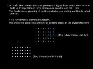Unit cell: The smallest block or geometrical figure from which the crystal is
build up by repetition in three dimensions, is called unit cell. (or)
The fundamental grouping of particles which are repeating entities, is called
unit cell.
It is a fundamental elementary pattern.
This unit cell is basic structural unit or building blocks of the crystal structure
• • • • • • • •
• • • • • • • •
• • • • • • • • (Three dimensional Unit Cell)
• • • • • • • •
• • • • • • • •
• • • • • • • •
• • • • • • • •
• • • • • • • •
• • • • • • • • (Two dimensional Unit Cell)
 