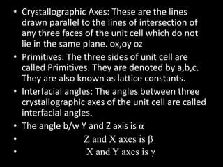 • Crystallographic Axes: These are the lines
drawn parallel to the lines of intersection of
any three faces of the unit cell which do not
lie in the same plane. ox,oy oz
• Primitives: The three sides of unit cell are
called Primitives. They are denoted by a,b,c.
They are also known as lattice constants.
• Interfacial angles: The angles between three
crystallographic axes of the unit cell are called
interfacial angles.
• The angle b/w Y and Z axis is α
• Z and X axes is β
• X and Y axes is γ
 