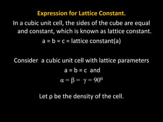 Expression for Lattice Constant.
In a cubic unit cell, the sides of the cube are equal
and constant, which is known as lattice constant.
a = b = c = lattice constant(a)
Consider a cubic unit cell with lattice parameters
a = b = c and
α = β = γ = 900
Let ρ be the density of the cell.
 