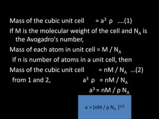 Volume of the cubic unit cell = a 3
Mass of the cubic unit cell = a3 ρ ….(1)
If M is the molecular weight of the cell and NA is
the Avogadro's number,
Mass of each atom in unit cell = M / NA
If n is number of atoms in a unit cell, then
Mass of the cubic unit cell = nM / NA …(2)
from 1 and 2, a3 ρ = nM / NA
a3 = nM / ρ NA
a = [nM / ρ NA ]1/3
 