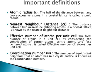  Atomic radius (r): The half of the distance between any
two successive atoms in a crystal lattice is called atomic
radius.
 Nearest Neighbour Distance (2r) : The distance
between two nearest neighboring atoms in a crystal lattice
is known as the nearest neighbour distance.
 Effective number of atoms per unit cell: The total
number of atoms in a unit cell by considering the
contribution of corner atoms, centre atoms and face
centered atoms, is called Effective number of atoms per
unit cell.
 Coordination number (N) : The number of equidistant
neighbors that an atom has in a crystal lattice is known as
the coordination number.
 