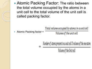  Atomic Packing Factor: The ratio between
the total volume occupied by the atoms in a
unit cell to the total volume of the unit cell is
called packing factor.
 Atomic Packing factor =
=
 