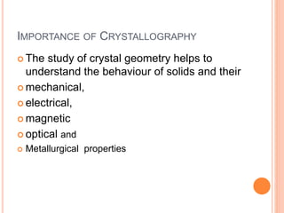 IMPORTANCE OF CRYSTALLOGRAPHY
 The study of crystal geometry helps to
understand the behaviour of solids and their
 mechanical,
 electrical,
 magnetic
 optical and
 Metallurgical properties
 