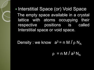  Interstitial Space (or) Void Space
The empty space available in a crystal
lattice with atoms occupying their
respective positions is called
Interstitial space or void space.
Density : we know a3 = n M / ρ NA
ρ = n M / a3 NA
 