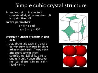 Simple cubic crystal structure
A simple cubic unit structure
consists of eight corner atoms. It
is a primitive cell.
Lattice parameters:
a = b = c and
α = β = γ = 900
Effective number of atoms in unit
cell:
In actual crystals each and every
corner atom is shared by eight
adjacent unit cells. There each
and every corner atom
contributes 1/8 of its part to
one unit cell. Hence effective
number of atoms in unit cell =
[1/8] X 8 = 1
 