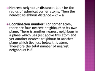  Nearest neighbour distance: Let r be the
radius of spherical corner atoms. Then the
nearest neighbour distance = 2r = a
 Coordination number: For corner atom,
there are four nearest neighbours in its own
plane. There is another nearest neighbour in
a plane which lies just above this atom and
yet another nearest neighbour in another
plane which lies just below this atom.
Therefore the total number of nearest
neighbours is 6.
 