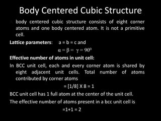 Body Centered Cubic Structure
A body centered cubic structure consists of eight corner
atoms and one body centered atom. It is not a primitive
cell.
Lattice parameters: a = b = c and
α = β = γ = 900
Effective number of atoms in unit cell:
In BCC unit cell, each and every corner atom is shared by
eight adjacent unit cells. Total number of atoms
contributed by corner atoms
= [1/8] X 8 = 1
BCC unit cell has 1 full atom at the center of the unit cell.
The effective number of atoms present in a bcc unit cell is
=1+1 = 2
 