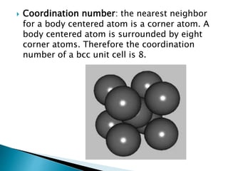  Coordination number: the nearest neighbor
for a body centered atom is a corner atom. A
body centered atom is surrounded by eight
corner atoms. Therefore the coordination
number of a bcc unit cell is 8.
 