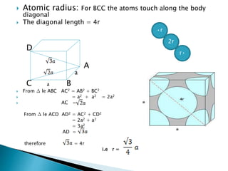  Atomic radius: For BCC the atoms touch along the body
diagonal
 The diagonal length = 4r
D
A
C a B
 From ∆ le ABC AC2 = AB2 + BC2
 = a2 + a2 = 2a2
 AC =
From ∆ le ACD AD2 = AC2 + CD2
= 2a2 + a2
= 3a2
AD =
therefore = 4r
i.e r =
•r
2r
r•
a
 