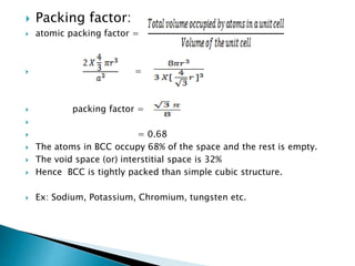 Packing factor:
 atomic packing factor =
 =
 packing factor =

 = 0.68
 The atoms in BCC occupy 68% of the space and the rest is empty.
 The void space (or) interstitial space is 32%
 Hence BCC is tightly packed than simple cubic structure.
 Ex: Sodium, Potassium, Chromium, tungsten etc.
 