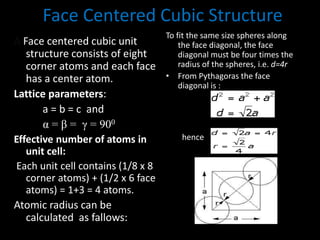 Face Centered Cubic Structure
A Face centered cubic unit
structure consists of eight
corner atoms and each face
has a center atom.
Lattice parameters:
a = b = c and
α = β = γ = 900
Effective number of atoms in
unit cell:
Each unit cell contains (1/8 x 8
corner atoms) + (1/2 x 6 face
atoms) = 1+3 = 4 atoms.
Atomic radius can be
calculated as fallows:
To fit the same size spheres along
the face diagonal, the face
diagonal must be four times the
radius of the spheres, i.e. d=4r
• From Pythagoras the face
diagonal is :
hence
 