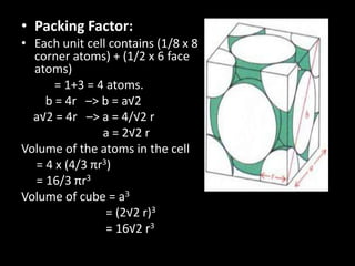 • Packing Factor:
• Each unit cell contains (1/8 x 8
corner atoms) + (1/2 x 6 face
atoms)
= 1+3 = 4 atoms.
b = 4r –> b = a√2
a√2 = 4r –> a = 4/√2 r
a = 2√2 r
Volume of the atoms in the cell
= 4 x (4/3 πr3)
= 16/3 πr3
Volume of cube = a3
= (2√2 r)3
= 16√2 r3
 