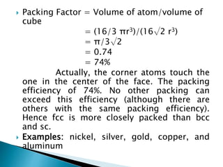  Packing Factor = Volume of atom/volume of
cube
= (16/3 πr3)/(16√2 r3)
= π/3√2
= 0.74
= 74%
Actually, the corner atoms touch the
one in the center of the face. The packing
efficiency of 74%. No other packing can
exceed this efficiency (although there are
others with the same packing efficiency).
Hence fcc is more closely packed than bcc
and sc.
 Examples: nickel, silver, gold, copper, and
aluminum
 