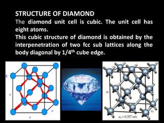 STRUCTURE OF DIAMOND
The diamond unit cell is cubic. The unit cell has
eight atoms.
This cubic structure of diamond is obtained by the
interpenetration of two fcc sub lattices along the
body diagonal by 1/4th cube edge.
 