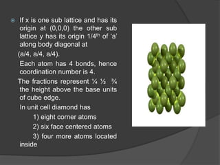  If x is one sub lattice and has its
origin at (0,0,0) the other sub
lattice y has its origin 1/4th of ‘a’
along body diagonal at
(a/4, a/4, a/4).
Each atom has 4 bonds, hence
coordination number is 4.
The fractions represent ¼ ½ ¾
the height above the base units
of cube edge.
In unit cell diamond has
1) eight corner atoms
2) six face centered atoms
3) four more atoms located
inside
 