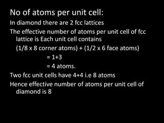 No of atoms per unit cell:
In diamond there are 2 fcc lattices
The effective number of atoms per unit cell of fcc
lattice is Each unit cell contains
(1/8 x 8 corner atoms) + (1/2 x 6 face atoms)
= 1+3
= 4 atoms.
Two fcc unit cells have 4+4 i.e 8 atoms
Hence effective number of atoms per unit cell of
diamond is 8
 
