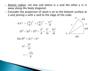  Atomic radius: Let one sub lattice is x and the other y is ¼
away along the body diagonal.
 Consider the projection of atom y on to the bottom surface at
z and joining x with z and to the edge of the cube
x
r z
a/4
a/4
a/4
y
 