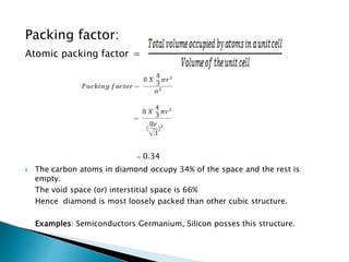 Packing factor:
Atomic packing factor =
= 0.34
 The carbon atoms in diamond occupy 34% of the space and the rest is
empty.
The void space (or) interstitial space is 66%
Hence diamond is most loosely packed than other cubic structure.
Examples: Semiconductors Germanium, Silicon posses this structure.
 