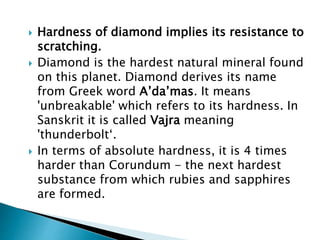  Hardness of diamond implies its resistance to
scratching.
 Diamond is the hardest natural mineral found
on this planet. Diamond derives its name
from Greek word A’da’mas. It means
'unbreakable' which refers to its hardness. In
Sanskrit it is called Vajra meaning
'thunderbolt‘.
 In terms of absolute hardness, it is 4 times
harder than Corundum - the next hardest
substance from which rubies and sapphires
are formed.
 