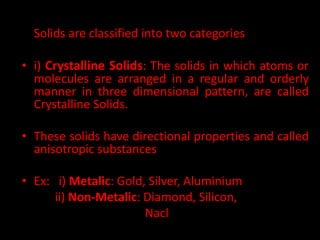 • Basing on the arrangement of atoms or molecules
Solids are classified into two categories
• i) Crystalline Solids: The solids in which atoms or
molecules are arranged in a regular and orderly
manner in three dimensional pattern, are called
Crystalline Solids.
• These solids have directional properties and called
anisotropic substances
• Ex: i) Metalic: Gold, Silver, Aluminium
ii) Non-Metalic: Diamond, Silicon,
Nacl
 