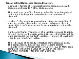 Reason behind Hardness is Diamond Structure

Diamond is formed of tetrahedral bonded carbon atoms with 1
carbon atom linked to 4 other carbon atoms.
 This bond structure (SP3 ) forms an inflexible three dimensional
lattice and it is the prime reason behind the hardness of
diamond.
 Hardness" of a substance means its resistance to scratching. So,
when we say that diamond is the hardest substance, then it
means that it can’t be scratched by any material except another
diamond.
 On the other hand, "Toughness" of a substance means its ability
to resist fracture or breakage when it is stressed or impacted. So,
while diamond is the "hardest" substance, in terms of toughness
it can be only moderately rated.
 This is because of its ability to fracture along cleavage plane.
This comparison will make your understanding clearer –
Hematite (ore of iron) has hardness value 5.5-6.5 on Mohs Scale
compared to Diamond’s value of 10, but on the scale of
toughness Hematite is tougher than Diamond. -
 