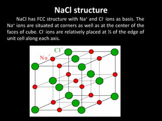 NaCl structure
NaCl has FCC structure with Na+ and Cl- ions as basis. The
Na+ ions are situated at corners as well as at the center of the
faces of cube. Cl- ions are relatively placed at ½ of the edge of
unit cell along each axis.
 