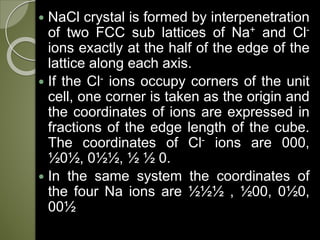  NaCl crystal is formed by interpenetration
of two FCC sub lattices of Na+ and Cl-
ions exactly at the half of the edge of the
lattice along each axis.
 If the Cl- ions occupy corners of the unit
cell, one corner is taken as the origin and
the coordinates of ions are expressed in
fractions of the edge length of the cube.
The coordinates of Cl- ions are 000,
½0½, 0½½, ½ ½ 0.
 In the same system the coordinates of
the four Na ions are ½½½ , ½00, 0½0,
00½
 