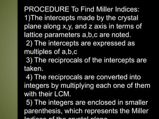 PROCEDURE To Find Miller Indices:
1)The intercepts made by the crystal
plane along x,y, and z axis in terms of
lattice parameters a,b,c are noted.
2) The intercepts are expressed as
multiples of a,b,c
3) The reciprocals of the intercepts are
taken.
4) The reciprocals are converted into
integers by multiplying each one of them
with their LCM.
5) The integers are enclosed in smaller
parenthesis, which represents the Miller
 