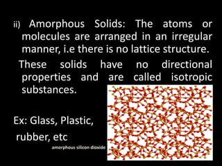 ii) Amorphous Solids: The atoms or
molecules are arranged in an irregular
manner, i.e there is no lattice structure.
These solids have no directional
properties and are called isotropic
substances.
Ex: Glass, Plastic,
rubber, etc
amorphous silicon dioxide
 