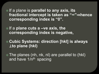  If a plane is parallel to any axis, its
fractional intercept is taken as “∞”⇒hence
corresponding index is “0”.
 If a plane cuts a –ve axis, the
corresponding index is negative,
 Cubic Systems: direction [hkl] is always
⊥to plane (hkl)
 The planes (nh, nk, nl) are parallel to (hkl)
and have 1/nth spacing
 