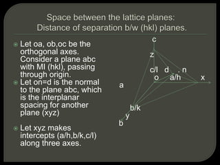  Let oa, ob,oc be the
orthogonal axes.
Consider a plane abc
with MI (hkl), passing
through origin.
 Let on=d is the normal
to the plane abc, which
is the interplanar
spacing for another
plane (xyz)
 Let xyz makes
intercepts (a/h,b/k,c/l)
along three axes.
c
z
c/l d . n
o a/h x
a
b/k
y
b
 